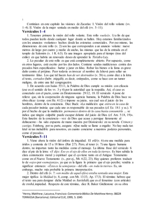 1
Continúan en este capítulo las visiones de Zacarías: I. Visión del rollo volante (vv.
1–4). II. Visión de la mujer sentada en medio del efá (vv. 5–11).
Versículos 1–4
1. Tenemos primero la visión del rollo volante. Este rollo vuela (v. 1) a fin de que
todos puedan leerlo desde cualquier lugar donde se hallen. Hoy estamos familiarizados
con los anuncios «volantes» hechos desde las avionetas comerciales. Por eso mismo, las
dimensiones de este rollo (v. 2) son las que corresponden a un anuncio volante: nueve
metros de largo por cuatro y medio de ancho, las mismas que las de la entrada en el
templo de Salomón (v. 1 R. 6:3). Es una imagen apropiada para el tiempo (tras del
exilio) en que habría un renovado deseo de aprender la Torah o Ley.
2. Lo peculiar de este rollo es que está completamente abierto. Por supuesto, como
en otros lugares, está escrito por los dos lados. Contiene sendas maldiciones contra dos
pecados bien especificados: hurtar y jurar en falso. Robar los bienes o la fama es grave
daño contra el prójimo. Peor todavía es invocar el nombre de Jehová para sellar un
testimonio falso. Los que tal hacen han de ser destruidos (v. 3b) o, como dice a la letra
el texto, cortados (hebr. niqqáh), es decir, extirpados, como se hace con un tumor
maligno, de entre una fiel congregación.
3. De acuerdo con Isaías 55:11, la Palabra de Dios cumple su misión con eficacia
(ese es el sentido de los vv. 3 y 4) por la autoridad que la respalda. Así, el caso es
conectado con el pacto, como en Deuteronomio 29:12, 18. El versículo 4 pone de
relieve que, sin la cooperación de ninguna agencia humana, la Palabra de Dios hace su
obra eficaz (comp. con He. 4:12) e impone su juicio, sea cual sea el juicio de los
hombres, dentro de la conciencia. Dice Buck: «La maldición que entra en la casa de
cada pecador insinúa que cada uno es responsable de sus pecados (cf. Ez. 18:1 y ss.). Y
por el hecho de que la maldición permanece dentro de la casa hasta consumirla … se
indica que ningún culpable puede escapar delante del juicio de Dios (cf. Am. 5:18, 19)».
Esta función de la conciencia—voz de Dios que acusa y persigue fieramente al
delincuente—ha sido expuesta de mano maestra por Dostoievski en su novela Crimen y
castigo. Feinberg, por su parte, asegura: «Que nadie se llame a engaño: No hay nada tan
letal ni tan ineludible para nosotros, en cuanto concierne a nuestros poderes personales,
como el pecado».
Versículos 5–11
1. Viene ahora la visión del ánfora de iniquidad. El efá (v. 6) era una medida para
áridos y contenía de 15 a 18 litros (Rut 2:7). Pero, al tener (v. 7) una figura humana
dentro, no importan tanto las medidas como el mensaje. La última frase del versículo 6
dice al pie de la letra: «Y dijo: Eso es el ojo de ellos en toda la tierra». Es bien sabida la
clara connotación moral y espiritual que el ojo tiene tanto en el Antiguo Testamento
como en el Nuevo Testamento (v., por ej., Mt. 6:22, 23). Hay quienes prefieren traducir
lo de «ojo» por «semejanza», ya que es la figura lo primero que el ojo percibe; vendría a
significar entonces: «Ésta es la semejanza—del efá—en toda la tierra». Es, sin
embargo, mucho más probable la primera interpretación.
2. Dentro del efá (v. 7: «en medio de aquel efá») estaba sentada una mujer. Esta
mujer tipifica la Maldad (v. 8, comp. con Mt. 13:33; Ap. 17:3). El término hebreo que
el texto usa para designar dicha Maldad es harisháh, que es el femenino (con artículo)
de reshá, impiedad. Respecto de este término, dice R. Baker Girdlestone en su obra
1
Henry,Matthew; Lacueva,Francisco: Comentario Bı́blico De Matthew Henry.08224
TERRASSA (Barcelona) :Editorial CLIE,1999, S.1045
 