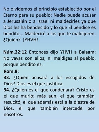 No olvidemos el principio establecido por el 
Eterno para su pueblo: Nadie puede acusar 
a Jerusalén o a Israel ni maldecirles ya que 
Dios les ha bendecido y lo que El bendice es 
bendito... Maldeciré a los que te maldijeren. 
¿Quién? ¡YHVH! 
Núm.22:12 Entonces dijo YHVH a Balaam: 
No vayas con ellos, ni maldigas al pueblo, 
porque bendito es. 
Rom.8: 
33. ¿Quién acusará a los escogidos de 
Dios? Dios es el que justifica. 
34. ¿Quién es el que condenará? Cristo es 
el que murió; más aun, el que también 
resucitó, el que además está a la diestra de 
Dios, el que también intercede por 
nosotros. 
 