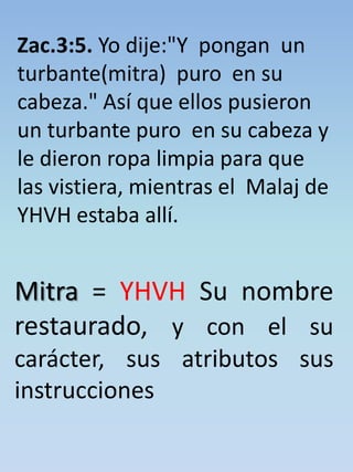 Zac.3:5. Yo dije:"Y pongan un 
turbante(mitra) puro en su 
cabeza." Así que ellos pusieron 
un turbante puro en su cabeza y 
le dieron ropa limpia para que 
las vistiera, mientras el Malaj de 
YHVH estaba allí. 
Mitra = YHVH Su nombre 
restaurado, y con el su 
carácter, sus atributos sus 
instrucciones 
 