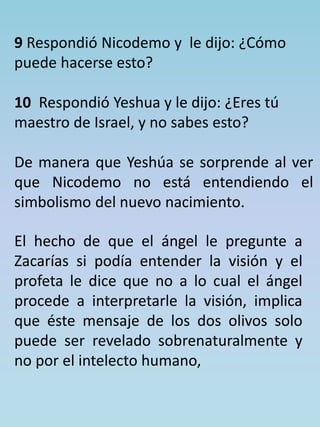 9 Respondió Nicodemo y le dijo: ¿Cómo 
puede hacerse esto? 
10 Respondió Yeshua y le dijo: ¿Eres tú 
maestro de Israel, y no sabes esto? 
De manera que Yeshúa se sorprende al ver 
que Nicodemo no está entendiendo el 
simbolismo del nuevo nacimiento. 
El hecho de que el ángel le pregunte a 
Zacarías si podía entender la visión y el 
profeta le dice que no a lo cual el ángel 
procede a interpretarle la visión, implica 
que éste mensaje de los dos olivos solo 
puede ser revelado sobrenaturalmente y 
no por el intelecto humano, 
 