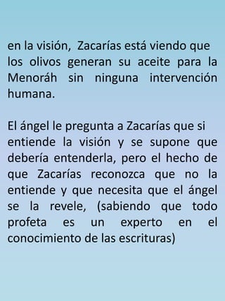 en la visión, Zacarías está viendo que 
los olivos generan su aceite para la 
Menoráh sin ninguna intervención 
humana. 
El ángel le pregunta a Zacarías que si 
entiende la visión y se supone que 
debería entenderla, pero el hecho de 
que Zacarías reconozca que no la 
entiende y que necesita que el ángel 
se la revele, (sabiendo que todo 
profeta es un experto en el 
conocimiento de las escrituras) 
 