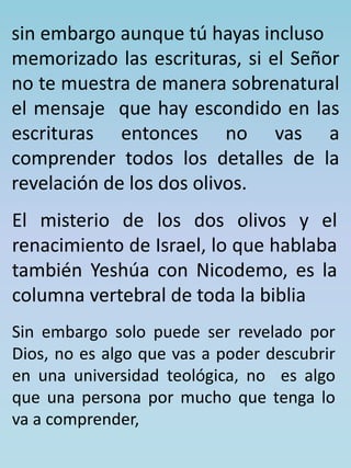 sin embargo aunque tú hayas incluso 
memorizado las escrituras, si el Señor 
no te muestra de manera sobrenatural 
el mensaje que hay escondido en las 
escrituras entonces no vas a 
comprender todos los detalles de la 
revelación de los dos olivos. 
El misterio de los dos olivos y el 
renacimiento de Israel, lo que hablaba 
también Yeshúa con Nicodemo, es la 
columna vertebral de toda la biblia 
Sin embargo solo puede ser revelado por 
Dios, no es algo que vas a poder descubrir 
en una universidad teológica, no es algo 
que una persona por mucho que tenga lo 
va a comprender, 
 