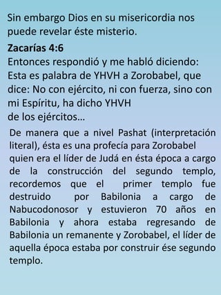 Sin embargo Dios en su misericordia nos 
puede revelar éste misterio. 
Zacarías 4:6 
Entonces respondió y me habló diciendo: 
Esta es palabra de YHVH a Zorobabel, que 
dice: No con ejército, ni con fuerza, sino con 
mi Espíritu, ha dicho YHVH 
de los ejércitos… 
De manera que a nivel Pashat (interpretación 
literal), ésta es una profecía para Zorobabel 
quien era el líder de Judá en ésta época a cargo 
de la construcción del segundo templo, 
recordemos que el primer templo fue 
destruido por Babilonia a cargo de 
Nabucodonosor y estuvieron 70 años en 
Babilonia y ahora estaba regresando de 
Babilonia un remanente y Zorobabel, el líder de 
aquella época estaba por construir ése segundo 
templo. 
 