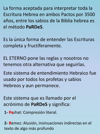 La forma aceptada para interpretar toda la 
Escritura Hebrea en ambos Pactos por 3500 
años, entre los sabios de la Biblia hebrea es 
el método PaRDeS. 
Es la única forma de entender las Escrituras 
completa y fructíferamente. 
EL ETERNO pone las reglas y nosotros no 
tenemos otra alternativa que seguirlas. 
Este sistema de entendimiento Hebraico fue 
usado por todos los profetas y sabios 
Hebreos y aun permanece. 
Este sistema que es llamado por el 
acrónimo de PaRDeS y significa: 
1- Pashat: Compresión literal. 
2- Remez: Alusión, insinuaciones indirectas en el 
texto de algo más profundo 
 