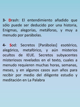 3- Drash: El entendimiento añadido que 
sólo puede ser deducido por una historia, 
Enigmas, alegorías, metáforas, y muy a 
menudo por parábolas. 
4- Sod: Secretos [Parábolas] esotérico, 
alegórico, metafórico, y aún misterios 
ocultos de IEUE. Secretos subyacentes 
misteriosos revelados en el texto, cuales a 
menudo requieren muchas horas, semanas, 
meses, y en algunos casos aun años para 
recibir por medio del diligente estudio y 
meditación en La Palabra 
 