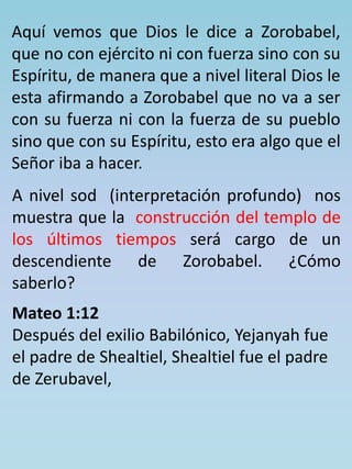 Aquí vemos que Dios le dice a Zorobabel, 
que no con ejército ni con fuerza sino con su 
Espíritu, de manera que a nivel literal Dios le 
esta afirmando a Zorobabel que no va a ser 
con su fuerza ni con la fuerza de su pueblo 
sino que con su Espíritu, esto era algo que el 
Señor iba a hacer. 
A nivel sod (interpretación profundo) nos 
muestra que la construcción del templo de 
los últimos tiempos será cargo de un 
descendiente de Zorobabel. ¿Cómo 
saberlo? 
Mateo 1:12 
Después del exilio Babilónico, Yejanyah fue 
el padre de Shealtiel, Shealtiel fue el padre 
de Zerubavel, 
 