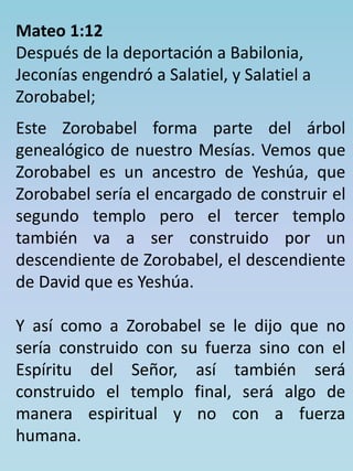 Mateo 1:12 
Después de la deportación a Babilonia, 
Jeconías engendró a Salatiel, y Salatiel a 
Zorobabel; 
Este Zorobabel forma parte del árbol 
genealógico de nuestro Mesías. Vemos que 
Zorobabel es un ancestro de Yeshúa, que 
Zorobabel sería el encargado de construir el 
segundo templo pero el tercer templo 
también va a ser construido por un 
descendiente de Zorobabel, el descendiente 
de David que es Yeshúa. 
Y así como a Zorobabel se le dijo que no 
sería construido con su fuerza sino con el 
Espíritu del Señor, así también será 
construido el templo final, será algo de 
manera espiritual y no con a fuerza 
humana. 
 