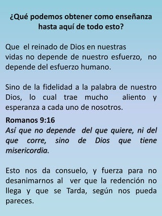 ¿Qué podemos obtener como enseñanza 
hasta aquí de todo esto? 
Que el reinado de Dios en nuestras 
vidas no depende de nuestro esfuerzo, no 
depende del esfuerzo humano. 
Sino de la fidelidad a la palabra de nuestro 
Dios, lo cual trae mucho aliento y 
esperanza a cada uno de nosotros. 
Romanos 9:16 
Así que no depende del que quiere, ni del 
que corre, sino de Dios que tiene 
misericordia. 
Esto nos da consuelo, y fuerza para no 
desanimarnos al ver que la redención no 
llega y que se Tarda, según nos pueda 
pareces. 
 