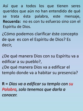 Así que a todos los que tienen seres 
queridos que aún no han entendido de qué 
se trata ésta palabra, este mensaje, 
Recuerda: no es con tu esfuerzo sino con el 
Espíritu de Dios. 
¿Cómo podemos clarificar éste concepto 
de que es con el Espíritu de Dios? Es 
decir, 
¿De qué manera Dios con su Espíritu va a 
edificar a su pueblo?, 
¿De qué manera Dios va a edificar el 
templo donde va a habitar su presencia? 
R = Dios va a edificar su templo con su 
Palabra, solo tenemos que darla a 
conocer. 
 