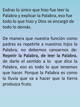 Esdras lo único que hizo fue leer la 
Palabra y explicar la Palabra, eso fue 
todo lo que hizo y Dios se encargó de 
todo lo demás. 
De manera que nuestra función como 
padres es repetirle a nuestros hijos la 
Palabra, no debemos cansarnos de: 
Repetir la Palabra, de leer la Palabra, 
de darle el sentido a lo que dice la 
Palabra, eso es todo lo que tenemos 
que hacer. Porque la Palabra es como 
la lluvia que va a hacer que la tierra 
produzca fruto. 
 