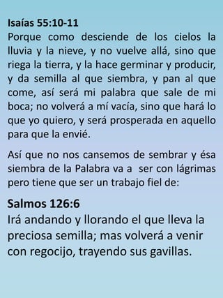 Isaías 55:10-11 
Porque como desciende de los cielos la 
lluvia y la nieve, y no vuelve allá, sino que 
riega la tierra, y la hace germinar y producir, 
y da semilla al que siembra, y pan al que 
come, así será mi palabra que sale de mi 
boca; no volverá a mí vacía, sino que hará lo 
que yo quiero, y será prosperada en aquello 
para que la envié. 
Así que no nos cansemos de sembrar y ésa 
siembra de la Palabra va a ser con lágrimas 
pero tiene que ser un trabajo fiel de: 
Salmos 126:6 
Irá andando y llorando el que lleva la 
preciosa semilla; mas volverá a venir 
con regocijo, trayendo sus gavillas. 
 