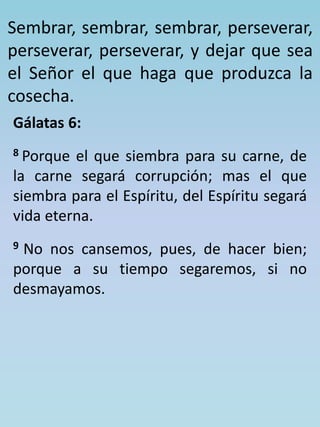 Sembrar, sembrar, sembrar, perseverar, 
perseverar, perseverar, y dejar que sea 
el Señor el que haga que produzca la 
cosecha. 
Gálatas 6: 
8 Porque el que siembra para su carne, de 
la carne segará corrupción; mas el que 
siembra para el Espíritu, del Espíritu segará 
vida eterna. 
9 No nos cansemos, pues, de hacer bien; 
porque a su tiempo segaremos, si no 
desmayamos. 
 