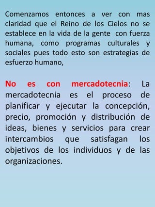Comenzamos entonces a ver con mas 
claridad que el Reino de los Cielos no se 
establece en la vida de la gente con fuerza 
humana, como programas culturales y 
sociales pues todo esto son estrategias de 
esfuerzo humano, 
No es con mercadotecnia: La 
mercadotecnia es el proceso de 
planificar y ejecutar la concepción, 
precio, promoción y distribución de 
ideas, bienes y servicios para crear 
intercambios que satisfagan los 
objetivos de los individuos y de las 
organizaciones. 
 