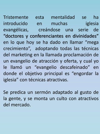Tristemente esta mentalidad se ha 
introducido en muchas iglesia 
evangélicas, creándose una serie de 
“doctores y conferenciantes en divinidades” 
en lo que hoy se ha dado en llamar “mega 
crecimiento”, adoptando todas las técnicas 
del marketing en la llamada proclamación de 
un evangelio de atracción y oferta, y cual yo 
le llamó un “evangelio descafeinado” en 
donde el objetivo principal es “engordar la 
iglesia” con técnicas atractivas. 
Se predica un sermón adaptado al gusto de 
la gente, y se monta un culto con atractivos 
del mercado. 
 
