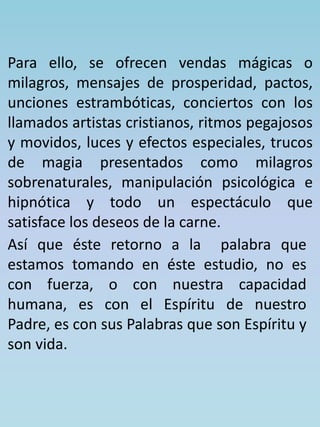 Para ello, se ofrecen vendas mágicas o 
milagros, mensajes de prosperidad, pactos, 
unciones estrambóticas, conciertos con los 
llamados artistas cristianos, ritmos pegajosos 
y movidos, luces y efectos especiales, trucos 
de magia presentados como milagros 
sobrenaturales, manipulación psicológica e 
hipnótica y todo un espectáculo que 
satisface los deseos de la carne. 
Así que éste retorno a la palabra que 
estamos tomando en éste estudio, no es 
con fuerza, o con nuestra capacidad 
humana, es con el Espíritu de nuestro 
Padre, es con sus Palabras que son Espíritu y 
son vida. 
 