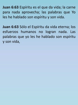 Juan 6:63 Espíritu es el que da vida; la carne 
para nada aprovecha; las palabras que Yo 
les he hablado son espíritu y son vida. 
Juan 6:63 Sólo el Espíritu da vida eterna; los 
esfuerzos humanos no logran nada. Las 
palabras que yo les he hablado son espíritu 
y son vida, 
 