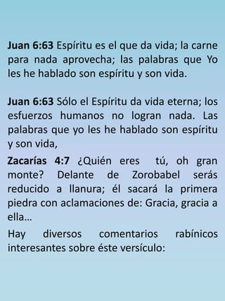 Juan 6:63 Espíritu es el que da vida; la carne 
para nada aprovecha; las palabras que Yo 
les he hablado son espíritu y son vida. 
Juan 6:63 Sólo el Espíritu da vida eterna; los 
esfuerzos humanos no logran nada. Las 
palabras que yo les he hablado son espíritu 
y son vida, 
Zacarías 4:7 ¿Quién eres tú, oh gran 
monte? Delante de Zorobabel serás 
reducido a llanura; él sacará la primera 
piedra con aclamaciones de: Gracia, gracia a 
ella… 
Hay diversos comentarios rabínicos 
interesantes sobre éste versículo: 
 