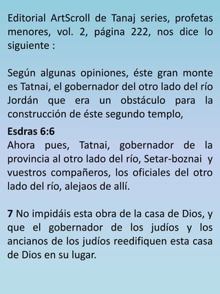 Editorial ArtScroll de Tanaj series, profetas 
menores, vol. 2, página 222, nos dice lo 
siguiente : 
Según algunas opiniones, éste gran monte 
es Tatnai, el gobernador del otro lado del río 
Jordán que era un obstáculo para la 
construcción de éste segundo templo, 
Esdras 6:6 
Ahora pues, Tatnai, gobernador de la 
provincia al otro lado del río, Setar-boznai y 
vuestros compañeros, los oficiales del otro 
lado del río, alejaos de allí. 
7 No impidáis esta obra de la casa de Dios, y 
que el gobernador de los judíos y los 
ancianos de los judíos reedifiquen esta casa 
de Dios en su lugar. 
 