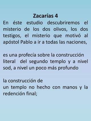 Zacarías 4 
En éste estudio descubriremos el 
misterio de los dos olivos, los dos 
testigos, el misterio que motivó al 
apóstol Pablo a ir a todas las naciones, 
es una profecía sobre la construcción 
literal del segundo templo y a nivel 
sod, a nivel un poco más profundo 
la construcción de 
un templo no hecho con manos y la 
redención final; 
 