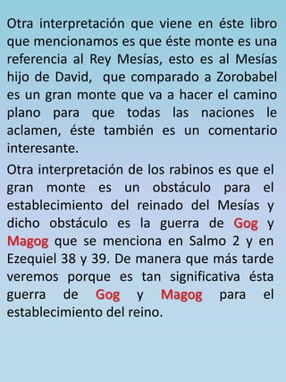 Otra interpretación que viene en éste libro 
que mencionamos es que éste monte es una 
referencia al Rey Mesías, esto es al Mesías 
hijo de David, que comparado a Zorobabel 
es un gran monte que va a hacer el camino 
plano para que todas las naciones le 
aclamen, éste también es un comentario 
interesante. 
Otra interpretación de los rabinos es que el 
gran monte es un obstáculo para el 
establecimiento del reinado del Mesías y 
dicho obstáculo es la guerra de Gog y 
Magog que se menciona en Salmo 2 y en 
Ezequiel 38 y 39. De manera que más tarde 
veremos porque es tan significativa ésta 
guerra de Gog y Magog para el 
establecimiento del reino. 
 
