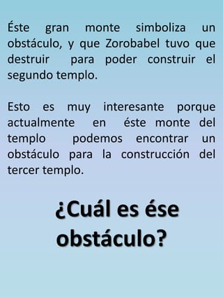 Éste gran monte simboliza un 
obstáculo, y que Zorobabel tuvo que 
destruir para poder construir el 
segundo templo. 
Esto es muy interesante porque 
actualmente en éste monte del 
templo podemos encontrar un 
obstáculo para la construcción del 
tercer templo. 
¿Cuál es ése 
obstáculo? 
 