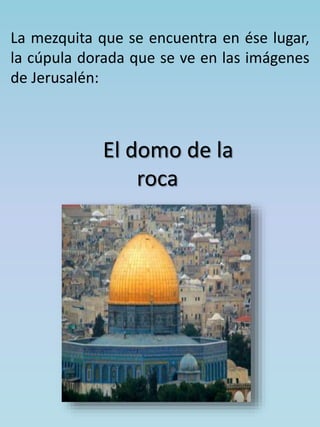 La mezquita que se encuentra en ése lugar, 
la cúpula dorada que se ve en las imágenes 
de Jerusalén: 
El domo de la 
roca 
 