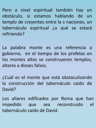 Pero a nivel espiritual también hay un 
obstáculo, si estamos hablando de un 
templo de creyentes entre la s naciones, un 
tabernáculo espiritual ¿a qué se estará 
refiriendo? 
La palabra monte es una referencia a 
gobierno, en el tiempo de los profetas en 
los montes altos se construyeron templos, 
altares a dioses falsos. 
¿Cuál es el monte que está obstaculizando 
la construcción del tabernáculo caído de 
David? 
Los altares edificados por Roma que han 
impedido que sea reconstruido el 
tabernáculo caído de David. 
 