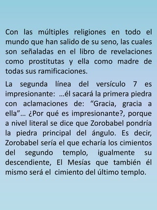 Con las múltiples religiones en todo el 
mundo que han salido de su seno, las cuales 
son señaladas en el libro de revelaciones 
como prostitutas y ella como madre de 
todas sus ramificaciones. 
La segunda línea del versículo 7 es 
impresionante: …él sacará la primera piedra 
con aclamaciones de: “Gracia, gracia a 
ella”… ¿Por qué es impresionante?, porque 
a nivel literal se dice que Zorobabel pondría 
la piedra principal del ángulo. Es decir, 
Zorobabel sería el que echaría los cimientos 
del segundo templo, igualmente su 
descendiente, El Mesías que también él 
mismo será el cimiento del último templo. 
 