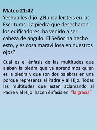 Mateo 21:42 
Yeshua les dijo: ¿Nunca leísteis en las 
Escrituras: La piedra que desecharon 
los edificadores, ha venido a ser 
cabeza de ángulo: El Señor ha hecho 
esto, y es cosa maravillosa en nuestros 
ojos? 
Cuál es el énfasis de las multitudes que 
alaban la piedra que ya aprendimos quien 
es la piedra y que son dos palabras en una 
porque representa al Padre y al Hijo. Todas 
las multitudes que están aclamando al 
Padre y al Hijo hacen énfasis en “la gracia” 
 