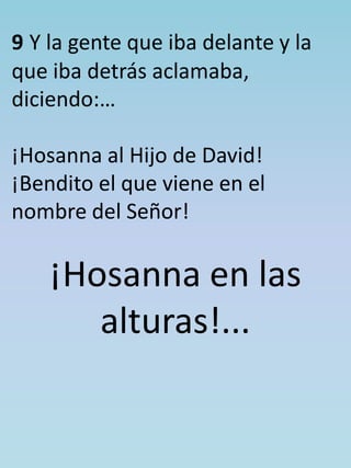 9 Y la gente que iba delante y la 
que iba detrás aclamaba, 
diciendo:… 
¡Hosanna al Hijo de David! 
¡Bendito el que viene en el 
nombre del Señor! 
¡Hosanna en las 
alturas!... 
 