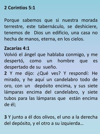 2 Corintios 5:1 
Porque sabemos que si nuestra morada 
terrestre, este tabernáculo, se deshiciere, 
tenemos de Dios un edificio, una casa no 
hecha de manos, eterna, en los cielos. 
Zacarías 4:1 
Volvió el ángel que hablaba conmigo, y me 
despertó, como un hombre que es 
despertado de su sueño. 
2 Y me dijo: ¿Qué ves? Y respondí: He 
mirado, y he aquí un candelabro todo de 
oro, con un depósito encima, y sus siete 
lámparas encima del candelabro, y siete 
tubos para las lámparas que están encima 
de él; 
3 Y junto a él dos olivos, el uno a la derecha 
del depósito, y el otro a su izquierda… 
 