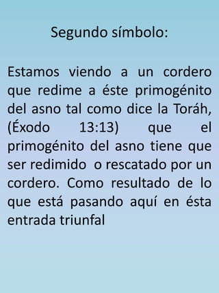 Segundo símbolo: 
Estamos viendo a un cordero 
que redime a éste primogénito 
del asno tal como dice la Toráh, 
(Éxodo 13:13) que el 
primogénito del asno tiene que 
ser redimido o rescatado por un 
cordero. Como resultado de lo 
que está pasando aquí en ésta 
entrada triunfal 
 