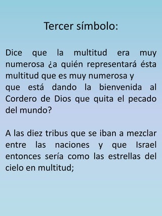 Tercer símbolo: 
Dice que la multitud era muy 
numerosa ¿a quién representará ésta 
multitud que es muy numerosa y 
que está dando la bienvenida al 
Cordero de Dios que quita el pecado 
del mundo? 
A las diez tribus que se iban a mezclar 
entre las naciones y que Israel 
entonces sería como las estrellas del 
cielo en multitud; 
 