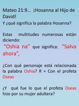 Mateo 21:9… ¡Hosanna al Hijo de 
David! 
Y ¿qué significa la palabra Hosanna? 
Estas multitudes numerosas están 
diciendo: 
“Oshia na” que significa: “Salva 
ahora”, 
¿Con qué personaje está relacionada 
la palabra Oshia? R = Con el profeta 
Oseas 
¿Y qué fue lo que el profeta Oseas 
hizo por su mujer adultera? 
 