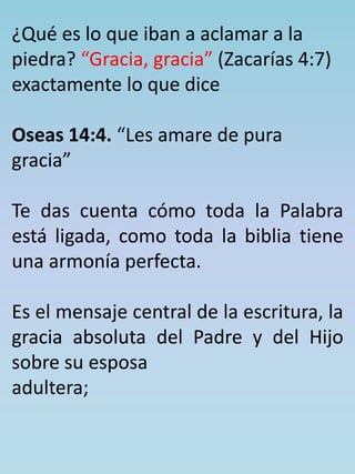 ¿Qué es lo que iban a aclamar a la 
piedra? “Gracia, gracia” (Zacarías 4:7) 
exactamente lo que dice 
Oseas 14:4. “Les amare de pura 
gracia” 
Te das cuenta cómo toda la Palabra 
está ligada, como toda la biblia tiene 
una armonía perfecta. 
Es el mensaje central de la escritura, la 
gracia absoluta del Padre y del Hijo 
sobre su esposa 
adultera; 
 
