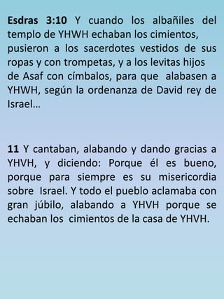 Esdras 3:10 Y cuando los albañiles del 
templo de YHWH echaban los cimientos, 
pusieron a los sacerdotes vestidos de sus 
ropas y con trompetas, y a los levitas hijos 
de Asaf con címbalos, para que alabasen a 
YHWH, según la ordenanza de David rey de 
Israel… 
11 Y cantaban, alabando y dando gracias a 
YHVH, y diciendo: Porque él es bueno, 
porque para siempre es su misericordia 
sobre Israel. Y todo el pueblo aclamaba con 
gran júbilo, alabando a YHVH porque se 
echaban los cimientos de la casa de YHVH. 
 
