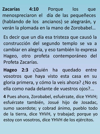 Zacarías 4:10 Porque los que 
menospreciaron el día de las pequeñeces 
(hablando de los ancianos) se alegrarán, y 
verán la plomada en la mano de Zorobabel… 
Es decir que un día esa tristeza que causó la 
construcción del segundo templo se va a 
cambiar en alegría, y eso también lo expresa 
Hageo, otro profeta contemporáneo del 
Profeta Zacarías. 
Hageo 2:3 ¿Quién ha quedado entre 
vosotros que haya visto esta casa en su 
gloria primera, y cómo la veis ahora? ¿No es 
ella como nada delante de vuestros ojos?... 
4 Pues ahora, Zorobabel, esfuérzate, dice YHVH; 
esfuérzate también, Josué hijo de Josadac, 
sumo sacerdote; y cobrad ánimo, pueblo todo 
de la tierra, dice YHVH, y trabajad; porque yo 
estoy con vosotros, dice YHVH de los ejércitos. 
 