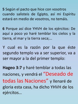 5 Según el pacto que hice con vosotros 
cuando salisteis de Egipto, así mi Espíritu 
estará en medio de vosotros, no temáis. 
6 Porque así dice YHVH de los ejércitos: De 
aquí a poco yo haré temblar los cielos y la 
tierra, el mar y la tierra seca;… 
Y cual es la razón por la que éste 
segundo templo va a ser superior, va a 
ser mayor a la del primer templo: 
Hageo 3:7 y haré temblar a todas las 
naciones, y vendrá el “Deseado de 
todas las Naciones” y llenaré de 
gloria esta casa, ha dicho YHVH de los 
ejércitos… 
 