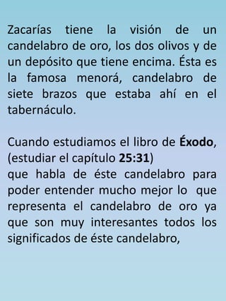 Zacarías tiene la visión de un 
candelabro de oro, los dos olivos y de 
un depósito que tiene encima. Ésta es 
la famosa menorá, candelabro de 
siete brazos que estaba ahí en el 
tabernáculo. 
Cuando estudiamos el libro de Éxodo, 
(estudiar el capítulo 25:31) 
que habla de éste candelabro para 
poder entender mucho mejor lo que 
representa el candelabro de oro ya 
que son muy interesantes todos los 
significados de éste candelabro, 
 