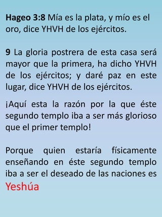 Hageo 3:8 Mía es la plata, y mío es el 
oro, dice YHVH de los ejércitos. 
9 La gloria postrera de esta casa será 
mayor que la primera, ha dicho YHVH 
de los ejércitos; y daré paz en este 
lugar, dice YHVH de los ejércitos. 
¡Aquí esta la razón por la que éste 
segundo templo iba a ser más glorioso 
que el primer templo! 
Porque quien estaría físicamente 
enseñando en éste segundo templo 
iba a ser el deseado de las naciones es 
Yeshúa 
 