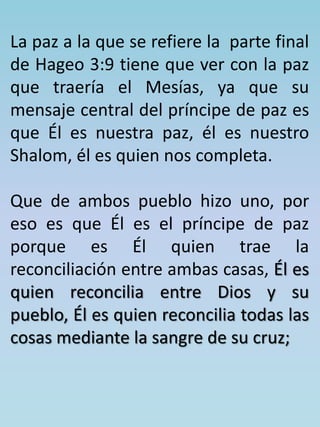 La paz a la que se refiere la parte final 
de Hageo 3:9 tiene que ver con la paz 
que traería el Mesías, ya que su 
mensaje central del príncipe de paz es 
que Él es nuestra paz, él es nuestro 
Shalom, él es quien nos completa. 
Que de ambos pueblo hizo uno, por 
eso es que Él es el príncipe de paz 
porque es Él quien trae la 
reconciliación entre ambas casas, Él es 
quien reconcilia entre Dios y su 
pueblo, Él es quien reconcilia todas las 
cosas mediante la sangre de su cruz; 
 