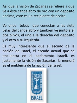 Así que la visión de Zacarías se refiere a que 
ve a éste candelabro de oro con un depósito 
encima, este es un recipiente de aceite. 
Ve unos tubos que conectan a las siete 
velas del candelabro y también ve junto a él 
dos olivos, el uno a la derecha del depósito 
y el otro a su izquierda. 
Es muy interesante que el escudo de la 
nación de Israel, el escudo actual que se 
encuentra en el parlamento Israelí, es 
justamente la visión de Zacarías, la menorá 
es el emblema de la nación de Israel. 
 