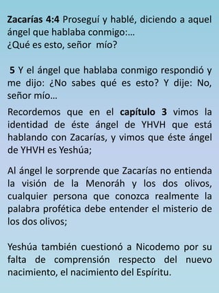 Zacarías 4:4 Proseguí y hablé, diciendo a aquel 
ángel que hablaba conmigo:… 
¿Qué es esto, señor mío? 
5 Y el ángel que hablaba conmigo respondió y 
me dijo: ¿No sabes qué es esto? Y dije: No, 
señor mío… 
Recordemos que en el capítulo 3 vimos la 
identidad de éste ángel de YHVH que está 
hablando con Zacarías, y vimos que éste ángel 
de YHVH es Yeshúa; 
Al ángel le sorprende que Zacarías no entienda 
la visión de la Menoráh y los dos olivos, 
cualquier persona que conozca realmente la 
palabra profética debe entender el misterio de 
los dos olivos; 
Yeshúa también cuestionó a Nicodemo por su 
falta de comprensión respecto del nuevo 
nacimiento, el nacimiento del Espíritu. 
 