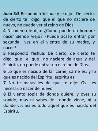 Juan 3:3 Respondió Yeshua y le dijo: De cierto, 
de cierto te digo, que el que no naciere de 
nuevo, no puede ver el reino de Dios. 
4 Nicodemo le dijo: ¿Cómo puede un hombre 
nacer siendo viejo? ¿Puede acaso entrar por 
segunda vez en el vientre de su madre, y 
nacer? 
5 Respondió Yeshua: De cierto, de cierto te 
digo, que el que no naciere de agua y del 
Espíritu, no puede entrar en el reino de Dios. 
6 Lo que es nacido de la carne, carne es; y lo 
que es nacido del Espíritu, espíritu es. 
7 No te maravilles de que te dije: Os es 
necesario nacer de nuevo. 
8 El viento sopla de donde quiere, y oyes su 
sonido; mas ni sabes de dónde viene, ni a 
dónde va; así es todo aquel que es nacido del 
Espíritu. 
 