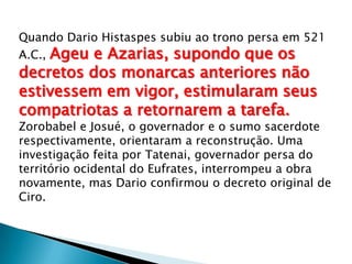 Quando Dario Histaspes subiu ao trono persa em 521
A.C., Ageu e Azarias, supondo que os
decretos dos monarcas anteriores não
estivessem em vigor, estimularam seus
compatriotas a retornarem a tarefa.
Zorobabel e Josué, o governador e o sumo sacerdote
respectivamente, orientaram a reconstrução. Uma
investigação feita por Tatenai, governador persa do
território ocidental do Eufrates, interrompeu a obra
novamente, mas Dario confirmou o decreto original de
Ciro.
 