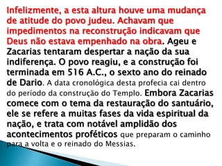 Infelizmente, a esta altura houve uma mudança
de atitude do povo judeu. Achavam que
impedimentos na reconstrução indicavam que
Deus não estava empenhado na obra. Ageu e
Zacarias tentaram despertar a nação da sua
indiferença. O povo reagiu, e a construção foi
terminada em 516 A.C., o sexto ano do reinado
de Dario. A data cronológica desta profecia cai dentro
do período da construção do Templo. Embora Zacarias
comece com o tema da restauração do santuário,
ele se refere a muitas fases da vida espiritual da
nação, e trata com notável amplidão dos
acontecimentos proféticos que preparam o caminho
para a volta e o reinado do Messias.
 