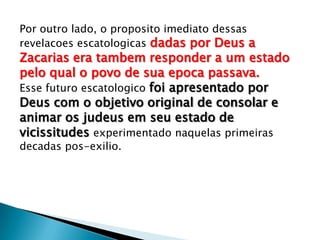 Por outro lado, o proposito imediato dessas
revelacoes escatologicas dadas por Deus a
Zacarias era tambem responder a um estado
pelo qual o povo de sua epoca passava.
Esse futuro escatologico foi apresentado por
Deus com o objetivo original de consolar e
animar os judeus em seu estado de
vicissitudes experimentado naquelas primeiras
decadas pos-exilio.
 