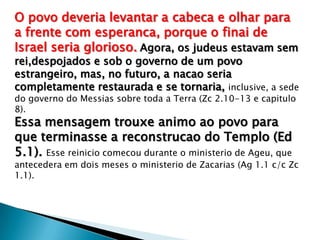 O povo deveria levantar a cabeca e olhar para
a frente com esperanca, porque o finai de
Israel seria glorioso. Agora, os judeus estavam sem
rei,despojados e sob o governo de um povo
estrangeiro, mas, no futuro, a nacao seria
completamente restaurada e se tornaria, inclusive, a sede
do governo do Messias sobre toda a Terra (Zc 2.10-13 e capitulo
8).
Essa mensagem trouxe animo ao povo para
que terminasse a reconstrucao do Templo (Ed
5.1). Esse reinicio comecou durante o ministerio de Ageu, que
antecedera em dois meses o ministerio de Zacarias (Ag 1.1 c/c Zc
1.1).
 