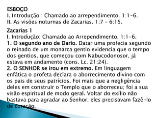 ESBOÇO
I. Introdução : Chamado ao arrependimento. 1:1-6.
II. As visões noturnas de Zacarias. 1:7 – 6:15.
Zacarias 1
I. Introdução: Chamado ao Arrependimento. 1:1-6.
1. O segundo ano de Dario. Datar uma profecia segundo
o reinado de um monarca gentio evidencia que o tempo
dos gentios, que começou com Nabucodonosor, já
estava em andamento (cons. Lc. 21:24).
2. O SENHOR se irou em extremo. Em linguagem
enfática o profeta declara o aborrecimento divino com
os pais de seus patrícios. Foi mais que a negligência
deles em construir o Templo que o aborreceu; foi a sua
visão espiritual de modo geral. Voltar do exílio não
bastava para agradar ao Senhor; eles precisavam fazê-lo
de coração.
 