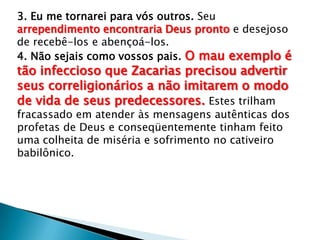 3. Eu me tornarei para vós outros. Seu
arrependimento encontraria Deus pronto e desejoso
de recebê-los e abençoá-los.
4. Não sejais como vossos pais. O mau exemplo é
tão infeccioso que Zacarias precisou advertir
seus correligionários a não imitarem o modo
de vida de seus predecessores. Estes trilham
fracassado em atender às mensagens autênticas dos
profetas de Deus e conseqüentemente tinham feito
uma colheita de miséria e sofrimento no cativeiro
babilônico.
 